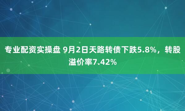 专业配资实操盘 9月2日天路转债下跌5.8%，转股溢价率7.42%