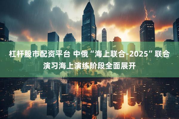 杠杆股市配资平台 中俄“海上联合-2025”联合演习海上演练阶段全面展开