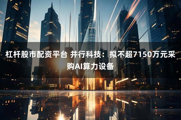 杠杆股市配资平台 并行科技：拟不超7150万元采购AI算力设备