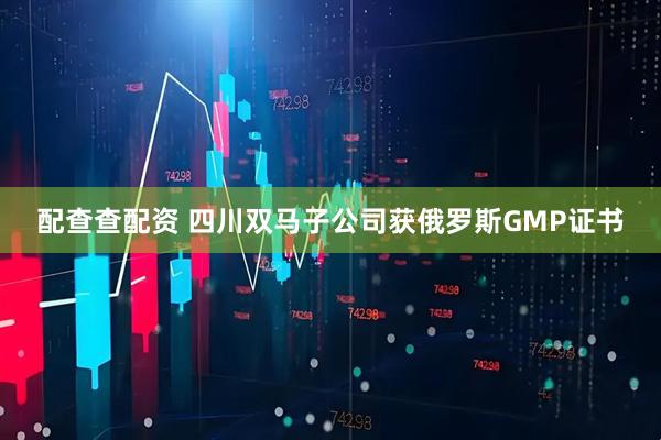 配查查配资 四川双马子公司获俄罗斯GMP证书