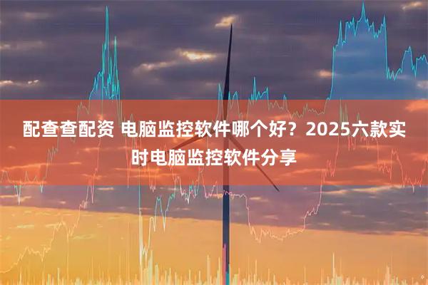 配查查配资 电脑监控软件哪个好？2025六款实时电脑监控软件分享