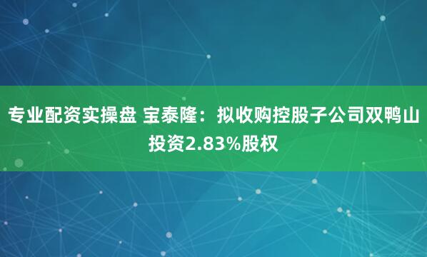 专业配资实操盘 宝泰隆：拟收购控股子公司双鸭山投资2.83%股权