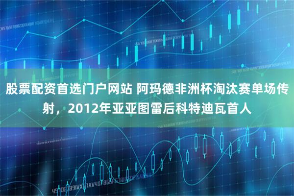 股票配资首选门户网站 阿玛德非洲杯淘汰赛单场传射，2012年亚亚图雷后科特迪瓦首人