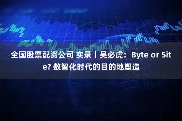 全国股票配资公司 实录丨吴必虎：Byte or Site? 数智化时代的目的地塑造
