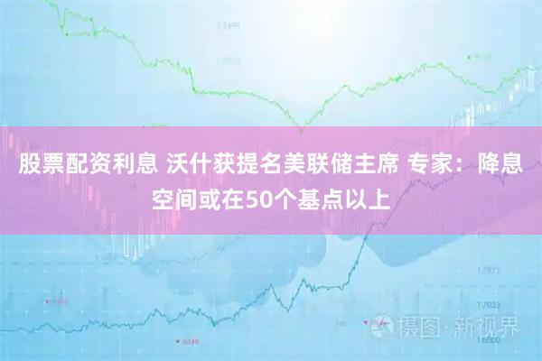 股票配资利息 沃什获提名美联储主席 专家：降息空间或在50个基点以上