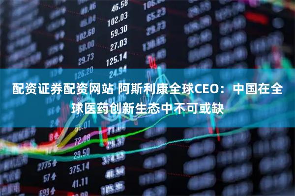 配资证券配资网站 阿斯利康全球CEO：中国在全球医药创新生态中不可或缺