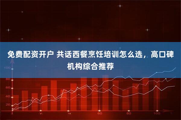 免费配资开户 共话西餐烹饪培训怎么选，高口碑机构综合推荐