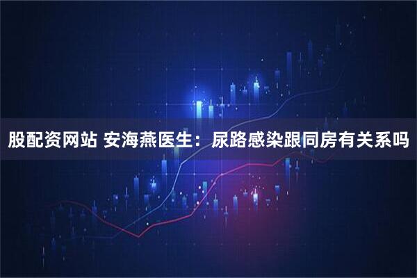 股配资网站 安海燕医生：尿路感染跟同房有关系吗