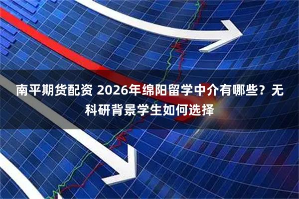 南平期货配资 2026年绵阳留学中介有哪些？无科研背景学生如何选择