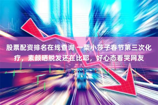股票配资排名在线查询 一栗小莎子春节第三次化疗，素颜晒脱发还在比耶，好心态看哭网友