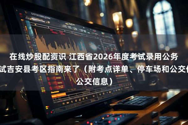 在线炒股配资识 江西省2026年度考试录用公务员笔试吉安县考区指南来了（附考点详单、停车场和公交信息）