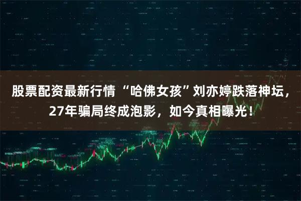 股票配资最新行情 “哈佛女孩”刘亦婷跌落神坛，27年骗局终成泡影，如今真相曝光！