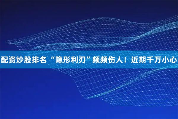 配资炒股排名 “隐形利刃”频频伤人！近期千万小心